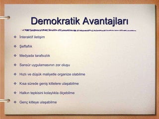 Demokratik Avantajları
 İnteraktif iletişim
 Şeffaflık
 Medyada tarafsızlık
 Sansür uygulamasının zor oluşu
 Hızlı ve düşük maliyetle organize olabilme
 Kısa sürede geniş kitlelere ulaşabilme
 Halkın tepkisini kolaylıkla ölçebilme
 Genç kitleye ulaşabilme
 