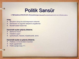 Politik Sansür
Amaç;
 Bireylerin dünya ile bütünleşmesini önlemek
 Demokrasi ve özgürlük taleplerini engellemek
 Muhalif sesleri bastırmak
Demokratik açıdan gelişmiş ülkelerde;
 Mahkeme Kararı
 Yasalara uygun
 İçerik(Irkçılık, hakaret, müstehcenlik, terör)
Demokratik açıdan az gelişmiş ülkelerde;
 Politikacı ve bürokratların kararları
 Keyfi uygulamalar
 Politik içeriğe karşı (**)
 