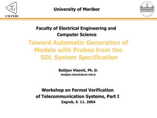 Toward Automatic Generation of  Models with Probes from the  SDL System Specification University of Maribor Faculty of Electrical Engineering and  Computer Science Boštjan Vlaovič , Ph. D. [email_address] Workshop on Formal Verification  of Telecommunication Systems , Part I   Zagreb, 5. 11. 2004 UM FERI 