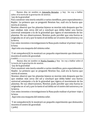Buenos días mi nombre es Antonella Bernales y hoy les voy a hablar
sobre el la teoría de la gravitación de newton.
Ley de la gravedad
Para construir esta teoría estudió a varios científicos, pero especialmente a
Kepler. Lo primero que se preguntó Newton fue, cuál era la fuerza que
movía al cosmos.
Newton observó que los planetas lejanos se movían más despacio que los
que estaban más cerca del sol y concluyó que debía haber una fuerza
universal semejante a la de la gravedad que rigiera el movimiento de los
planetas. De sus observaciones, Newton pudo percibir que esta fuerza se
originaba en el sol y por lo tanto el sol debía ser el centro del universo y no
la tierra.
Con estos inventos e investigaciones la Nasa pudo realizar el primer viaje a
la luna.
Aquí esta una maqueta del sistema solar.
Y mi compañero(A) le mostrará un pequeño experimento que demuestra
muestra el centro de gravedad.
( palo)
Buenos días mi nombre es Noelia Faundez y hoy les voy a hablar sobre el
la teoría de la gravitación de newton.
Ley de la gravedad
Para construir esta teoría estudió a varios científicos, pero especialmente a
Kepler. Lo primero que se preguntó Newton fue, cuál era la fuerza que
movía al cosmos.
Newton observó que los planetas lejanos se movían más despacio que los
que estaban más cerca del sol y concluyó que debía haber una fuerza
universal semejante a la de la gravedad que rigiera el movimiento de los
planetas. De sus observaciones, Newton pudo percibir que esta fuerza se
originaba en el sol y por lo tanto el sol debía ser el centro del universo y no
la tierra.
Con estos inventos e investigaciones la Nasa pudo realizar el primer viaje a
la luna.
Aquí esta una maqueta del sistema solar.
Y mi compañero(A) le mostrará un pequeño experimento que demuestra
muestra el centro de gravedad.
( palo)
 