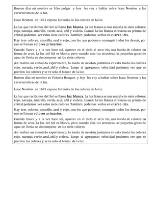Buenos días mi nombre es Alan pulgar y hoy les voy a hablar sobre Isaac Newton y las
características de la luz.
Isaac Newton en 1671 expone la teoría de los colores de la luz.
La luz que recibimos del Sol se llama luz blanca. La luz blanca es una mezcla de siete colores:
rojo, naranja, amarillo, verde, azul, añil y violeta. Cuando la luz blanca atraviesa un prisma de
cristal podemos ver estos siete colores. También podemos verlos en el arco iris.
Hay tres colores, amarillo, azul y rojo, con los que podemos conseguir todos los demás, por
eso se llaman colores primarios.
Cuando llueve y a la vez hace sol, aparece en el cielo el arco iris, una banda de colores en
forma de arco. La luz del Sol es blanca, pero cuando esta luz atraviesa las pequeñas gotas de
agua de lluvia, se descompone en los siete colores.
Así realizo un conocido experimento, la rueda de newton, juntamos en esta rueda los colores
rojo, naranja, verde, azul, añil y violeta. Luego si agregamos velocidad podemos ver que se
pierden los colores y se ve solo el blanco de la luz.
Buenos días mi nombre es Victoria Bosques y hoy les voy a hablar sobre Isaac Newton y las
características de la luz.
Isaac Newton en 1671 expone la teoría de los colores de la luz.
La luz que recibimos del Sol se llama luz blanca. La luz blanca es una mezcla de siete colores:
rojo, naranja, amarillo, verde, azul, añil y violeta. Cuando la luz blanca atraviesa un prisma de
cristal podemos ver estos siete colores. También podemos verlos en el arco iris.
Hay tres colores, amarillo, azul y rojo, con los que podemos conseguir todos los demás, por
eso se llaman colores primarios.
Cuando llueve y a la vez hace sol, aparece en el cielo el arco iris, una banda de colores en
forma de arco. La luz del Sol es blanca, pero cuando esta luz atraviesa las pequeñas gotas de
agua de lluvia, se descompone en los siete colores.
Así realizo un conocido experimento, la rueda de newton, juntamos en esta rueda los colores
rojo, naranja, verde, azul, añil y violeta. Luego si agregamos velocidad podemos ver que se
pierden los colores y se ve solo el blanco de la luz.
 