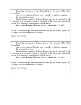 Buenos días mi nombre es Sean Maldonado y hoy les voy a hablar sobre
las sombras.
Isaac newton mirando el mundo pudo responder la siguiente pregunta
Que produce las sombras
Cuando tapamos los rayos de luz, se forman manchas de oscuridad. El sol
te ilumina, pero no puede iluminar a través de ti. Tu cuerpo está tapando el
camino de la luz solar y crea una sombra donde vayas.
A veces la sombra está delante de ti. Otras veces detrás. ¿ Por qué?.
Porque tu cuerpo es el que impide la refracción de la luz, por lo tanto el porte de
tu cuerpo y tu localización define tu sombra.
Figuras en la muralla.
Buenos días mi nombre es Natacha Álvarez y hoy les voy a hablar sobre
las sombras.
Isaac newton mirando el mundo pudo responder la siguiente pregunta
Que produce las sombras
Cuando tapamos los rayos de luz, se forman manchas de oscuridad. El sol
te ilumina, pero no puede iluminar a través de ti. Tu cuerpo está tapando el
camino de la luz solar y crea una sombra donde vayas.
A veces la sombra está delante de ti. Otras veces detrás. ¿ Por qué?.
Porque tu cuerpo es el que impide la refracción de la luz, por lo tanto el porte de
tu cuerpo y tu localización define tu sombra.
Figuras en la muralla.
 