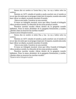 Buenos días mi nombre es Tomás Ruiz y hoy les voy a hablar sobre las
sombras.
Newton en 1671 estudio el sonido y pudo concluir con el sonido es
en un tipo de onda que se propaga (viaja) por el espacio, cuando esta onda
hace vibrar un objeto, se puede escuchar el sonido.
Esto es una onda. ( mostrar en una cuerda)
Si tocas un triángulo musical, veras que vibra. Cuando el triángulo
vibra, produce sonido. La vibración de las cosas produce sonido.
Nuestras cuerdas vocales vibran dentro de la garganta cuando
hablamos. Pone la mano alrededor de la garganta firmemente y zumba.
¿Sientes cómo se mueven las cuerdas vocales?
Observe este triángulo musical.
Buenos días mi nombre es Julián Díaz y hoy les voy a hablar sobre las
sombras.
Newton en 1671 estudio el sonido y pudo concluir con el sonido es
en un tipo de onda que se propaga (viaja) por el espacio, cuando esta onda
hace vibrar un objeto, se puede escuchar el sonido.
Esto es una onda. ( mostrar en una cuerda)
Si tocas un triángulo musical, veras que vibra. Cuando el triángulo
vibra, produce sonido. La vibración de las cosas produce sonido.
Nuestras cuerdas vocales vibran dentro de la garganta cuando
hablamos. Pone la mano alrededor de la garganta firmemente y zumba.
¿Sientes cómo se mueven las cuerdas vocales?
Observe este triángulo musical.
 