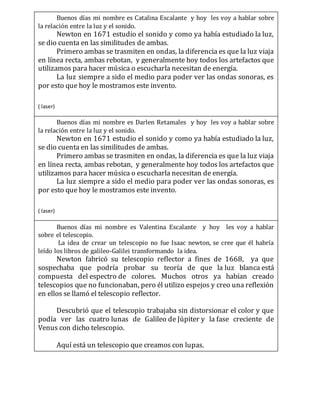 Buenos días mi nombre es Catalina Escalante y hoy les voy a hablar sobre
la relación entre la luz y el sonido.
Newton en 1671 estudio el sonido y como ya había estudiado la luz,
se dio cuenta en las similitudes de ambas.
Primero ambas se trasmiten en ondas, la diferencia es que la luz viaja
en línea recta, ambas rebotan, y generalmente hoy todos los artefactos que
utilizamos para hacer música o escucharla necesitan de energía.
La luz siempre a sido el medio para poder ver las ondas sonoras, es
por esto que hoy le mostramos este invento.
( laser)
Buenos días mi nombre es Darlen Retamales y hoy les voy a hablar sobre
la relación entre la luz y el sonido.
Newton en 1671 estudio el sonido y como ya había estudiado la luz,
se dio cuenta en las similitudes de ambas.
Primero ambas se trasmiten en ondas, la diferencia es que la luz viaja
en línea recta, ambas rebotan, y generalmente hoy todos los artefactos que
utilizamos para hacer música o escucharla necesitan de energía.
La luz siempre a sido el medio para poder ver las ondas sonoras, es
por esto que hoy le mostramos este invento.
( laser)
Buenos días mi nombre es Valentina Escalante y hoy les voy a hablar
sobre el telescopio.
La idea de crear un telescopio no fue Isaac newton, se cree que él habría
leído los libros de galileo-Galilei transformando la idea.
Newton fabricó su telescopio reflector a fines de 1668, ya que
sospechaba que podría probar su teoría de que la luz blanca está
compuesta del espectro de colores. Muchos otros ya habían creado
telescopios que no funcionaban, pero él utilizo espejos y creo una reflexión
en ellos se llamó el telescopio reflector.
Descubrió que el telescopio trabajaba sin distorsionar el color y que
podía ver las cuatro lunas de Galileo de Júpiter y la fase creciente de
Venus con dicho telescopio.
Aquí está un telescopio que creamos con lupas.
 