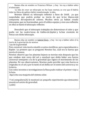 Buenos días mi nombre es Francisca Wilson y hoy les voy a hablar sobre
el telescopio.
La idea de crear un telescopio no fue Isaac newton, se cree que él habría
leído los libros de galileo-Galilei transformando la idea.
Newton fabricó su telescopio reflector a fines de 1668, ya que
sospechaba que podría probar su teoría de que la luz blanca está
compuesta del espectro de colores. Muchos otros ya habían creado
telescopios que no funcionaban, pero él utilizo espejos y creo una reflexión
en ellos se llamó el telescopio reflector.
Descubrió que el telescopio trabajaba sin distorsionar el color y que
podía ver las cuatro lunas de Galileo de Júpiter y la fase creciente de
Venus con dicho telescopio.
Aquí está un telescopio que creamos con lupas.Buenos días mi nombre es Gabriel Doris y hoy les voy a hablar sobre el la
teoría de la gravitación de newton.
Ley de la gravedad
Para construir esta teoría estudió a varios científicos, pero especialmente a
Kepler. Lo primero que se preguntó Newton fue, cuál era la fuerza que
movía al cosmos.
Newton observó que los planetas lejanos se movían más despacio que los
que estaban más cerca del sol y concluyó que debía haber una fuerza
universal semejante a la de la gravedad que rigiera el movimiento de los
planetas. De sus observaciones, Newton pudo percibir que esta fuerza se
originaba en el sol y por lo tanto el sol debía ser el centro del universo y no
la tierra.
Con estos inventos e investigaciones la Nasa pudo realizar el primer viaje a
la luna.
Aquí esta una maqueta del sistema solar.
Y mi compañero(A) le mostrará un pequeño experimento que demuestra
muestra el centro de gravedad.
( palo)
 