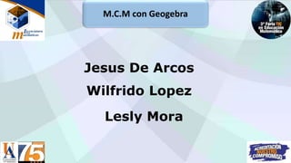 M.C.M con Geogebra
Wilfrido Lopez
Lesly Mora
Jesus De Arcos
 