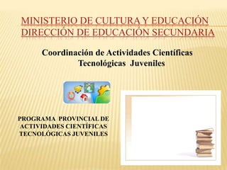 MINISTERIO DE CULTURA Y EDUCACIÓN
DIRECCIÓN DE EDUCACIÓN SECUNDARIA

      Coordinación de Actividades Científicas
              Tecnológicas Juveniles




PROGRAMA PROVINCIAL DE
 ACTIVIDADES CIENTÍFICAS
TECNOLÓGICAS JUVENILES
 