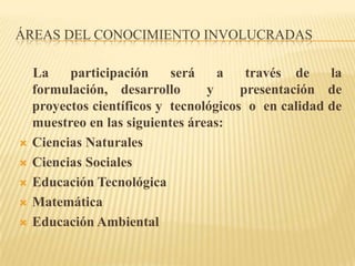 ÁREAS DEL CONOCIMIENTO INVOLUCRADAS

    La    participación     será    a    través de    la
    formulación, desarrollo       y     presentación de
    proyectos científicos y tecnológicos o en calidad de
    muestreo en las siguientes áreas:
   Ciencias Naturales
   Ciencias Sociales
   Educación Tecnológica
   Matemática
   Educación Ambiental
 