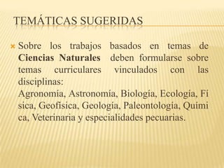 TEMÁTICAS SUGERIDAS

   Sobre los trabajos basados en temas de
    Ciencias Naturales deben formularse sobre
    temas curriculares vinculados con las
    disciplinas:
    Agronomía, Astronomía, Biología, Ecología, Fí
    sica, Geofísica, Geología, Paleontología, Quími
    ca, Veterinaria y especialidades pecuarias.
 