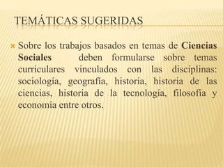 TEMÁTICAS SUGERIDAS

   Sobre los trabajos basados en temas de Ciencias
    Sociales       deben formularse sobre temas
    curriculares vinculados con las disciplinas:
    sociología, geografía, historia, historia de las
    ciencias, historia de la tecnología, filosofía y
    economía entre otros.
 