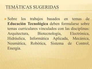 TEMÁTICAS SUGERIDAS

   Sobre los trabajos basados en temas de
    Educación Tecnológica deben formularse sobre
    temas curriculares vinculados con las disciplinas:
    Arquitectura,     Biotecnología,     Electrónica,
    Hidráulica, Informática Aplicada, Mecánica,
    Neumática, Robótica, Sistema de Control,
    Energía.
 