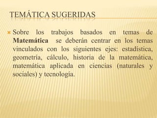 TEMÁTICA SUGERIDAS

   Sobre los trabajos basados en temas de
    Matemática se deberán centrar en los temas
    vinculados con los siguientes ejes: estadística,
    geometría, cálculo, historia de la matemática,
    matemática aplicada en ciencias (naturales y
    sociales) y tecnología.
 