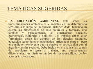 TEMÁTICAS SUGERIDAS

   LA EDUCACIÓN AMBIENTAL trata sobre las
    transformaciones ambientales y sociales en un determinado
    territorio a lo largo de un proceso histórico dado, teniendo en
    cuenta las dimensiones no sólo naturales y técnicas, sino
    también y especialmente, las dimensiones sociales,
    económicas, culturales y políticas. Los trabajos deben estar
    formulados desde los campos de las ciencias naturales,
    educación tecnológica o matemática (articulados entre sí) pero
    es condición excluyente que se elabore en articulación con el
    área de ciencias sociales. Debe Incluir en el análisis las causas
    del problema o tema a trabajar, sus consecuencias
    diferenciales, los distintos grados de responsabilidad de los
    actores involucrados.
 