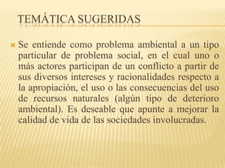 TEMÁTICA SUGERIDAS

   Se entiende como problema ambiental a un tipo
    particular de problema social, en el cual uno o
    más actores participan de un conflicto a partir de
    sus diversos intereses y racionalidades respecto a
    la apropiación, el uso o las consecuencias del uso
    de recursos naturales (algún tipo de deterioro
    ambiental). Es deseable que apunte a mejorar la
    calidad de vida de las sociedades involucradas.
 