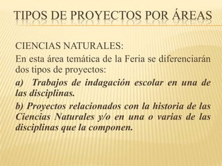 TIPOS DE PROYECTOS POR ÁREAS

CIENCIAS NATURALES:
En esta área temática de la Feria se diferenciarán
dos tipos de proyectos:
a) Trabajos de indagación escolar en una de
las disciplinas.
b) Proyectos relacionados con la historia de las
Ciencias Naturales y/o en una o varias de las
disciplinas que la componen.
 