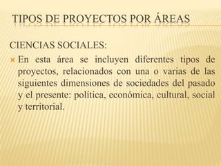 TIPOS DE PROYECTOS POR ÁREAS

CIENCIAS SOCIALES:
 En esta área se incluyen diferentes tipos de
  proyectos, relacionados con una o varias de las
  siguientes dimensiones de sociedades del pasado
  y el presente: política, económica, cultural, social
  y territorial.
 