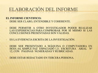 ELABORACIÓN DEL INFORME
EL INFORME CIENTIFICO:
 DEBE SER CLARO, ENTENDIBLE Y COHERENTE.


   DEBE PERMITIR A OTRO INVESTIGADOR PODER REALIZAR
    LAS EXPERIENCIAS PARA COMPROBAR POR SÍ MISMO SI LAS
    CONCLUSIONES PRESENTADAS SON VÁLIDAS.

   ES LA EVIDENCIA ESCRITA DE LA INVESTIGACIÓN.

   DEBE SER PRESENTADO A MÁQUINA O COMPUTADORA EN
    HOJA A4, SIMPLE FAZ ESPACIADO 1,5; ESCRITURA ARIAL Nº
    12, CON PÁGINAS NUMERADAS Y RUBRICADAS.

   DEBE ESTAR REDACTADO EN TERCERA PERSONA.
 