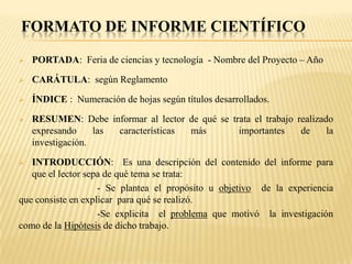 FORMATO DE INFORME CIENTÍFICO

   PORTADA: Feria de ciencias y tecnología - Nombre del Proyecto – Año

   CARÁTULA: según Reglamento

   ÍNDICE : Numeración de hojas según títulos desarrollados.

   RESUMEN: Debe informar al lector de qué se trata el trabajo realizado
    expresando     las características más       importantes     de     la
    investigación.

  INTRODUCCIÓN: Es una descripción del contenido del informe para
   que el lector sepa de qué tema se trata:
                    - Se plantea el propósito u objetivo de la experiencia
que consiste en explicar para qué se realizó.
                    -Se explicita el problema que motivó la investigación
como de la Hipótesis de dicho trabajo.
 