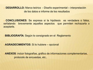    DESARROLLO: Marco teórico - Diseño experimental – interpretación
              de los datos e informe de los resultados


 CONCLUSIONES: Se expresa si la hipótesis es verdadera o falsa,
señalando brevemente aquellos aspectos que permiten rechazarla o
aceptarla.


BIBLIOGRAFÍA:     Según lo consignado en el Reglamento


AGRADECIMIENTOS:        Si lo hubiere – opcional


ANEXOS:     incluir fotografías, gráfico de informaciones complementarias,
          protocolo de encuestas, etc..
 