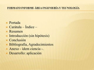 FORMATO INFORME ÁREA INGENIERÍA Y TECNOLOGÍA




   Portada
   Carátula – Índice –
   Resumen
   Introducción (sin hipótesis)
   Conclusión
   Bibliografía, Agradecimientos
   Anexo - ídem ciencia -.
   Desarrollo: aplicación
 