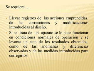 Se requiere …

   Llevar registros de las acciones emprendidas,
    de las correcciones y modificaciones
    introducidas al diseño.
   Si se trata de un aparato se lo hace funcionar
    en condiciones normales de operación y se
    levanta un acta de los resultados obtenidos,
    como de las anomalías y diferencias
    observadas y de las medidas introducidas para
    corregirlos.
 