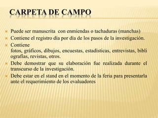 CARPETA DE CAMPO

   Puede ser manuscrita con enmiendas o tachaduras (manchas)
   Contiene el registro día por día de los pasos de la investigación.
   Contiene
    fotos, gráficos, dibujos, encuestas, estadísticas, entrevistas, bibli
    ografías, revistas, otros.
   Debe demostrar que su elaboración fue realizada durante el
    transcurso de la investigación.
   Debe estar en el stand en el momento de la feria para presentarla
    ante el requerimiento de los evaluadores
 