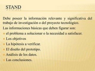 STAND

Debe poseer la información relevante y significativa del
trabajo de investigación o del proyecto tecnológico.
Las informaciones básicas que deben figurar son:
 el problema a solucionar o la necesidad a satisfacer.

 Los objetivos

 La hipótesis a verificar.

 El diseño del prototipo.

 Análisis de los datos.

 Las conclusiones.
 