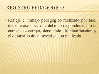 REGISTRO PEDAGÓGICO

   Refleja el trabajo pedagógico realizado por la/el
    docente asesor/a, este debe corresponderse con la
    carpeta de campo, denotando la planificación y
    el desarrollo de la investigación realizada
 