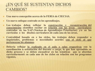 ¿EN QUÉ SE SUSTENTAN DICHOS
    CAMBIOS?
   Una nueva concepción acerca de la FERIA de CIECIAS.
   Un nuevo enfoque centrado en los aprendizajes.
   Los trabajos deben reflejar la construcción y reconstrucción del
    conocimiento científico escolar en relación con las áreas curriculares
    centrados en los NAP (Núcleos de Aprendizajes Prioritarios) y/o en las
    curriculas o los diseños curriculares de cada una de las áreas.
   Centralidad basado en e los ciclos, los trabajos deben responder a
    inquietudes, problemas o necesidades acordes con el ciclo al que
    pertenezcan los alumnos.
   Debería reflejar lo realizado en el aula o salas respectivas con la
    coordinación u orientación del docente a cargo, lo que han aprendido en
    dicho proceso y se deben encuadrar en las temáticas que se abordan
    curricularmente en cada uno de los ciclos en relación con los programas
    vigentes.
 