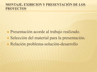 MONTAJE, EXIBICION Y PRESENTACIÓN DE LOS
PROYECTOS




 Presentación acorde al trabajo realizado.
 Selección del material para la presentación.

 Relación problema-solución-desarrollo
 