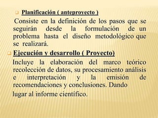    Planificación ( anteproyecto )
   Consiste en la definición de los pasos que se
  seguirán desde la formulación de un
  problema hasta el diseño metodológico que
  se realizará.
 Ejecución y desarrollo ( Proyecto)
  Incluye la elaboración del marco teórico
  recolección de datos, su procesamiento análisis
  e    interpretación     y    la  emisión    de
  recomendaciones y conclusiones. Dando
  lugar al informe científico.
 