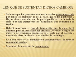 ¿EN QUÉ SE SUSTENTAN DICHOS CAMBIOS?
   Se busca que los proyectos de ciencia escolar sean compartido
    por todos los alumnos/ as de la clase, que todos participen .
    Hayan sido elaborados con la participación activa de toda la
    clase a la que pertenecen los estudiantes que conforman el
    equipo
   Deberá mostrarse el tipo de interacción que la clase llevó
    adelante para el desarrollo del proyecto , es decir el logro del
    objetivo de enseñanza propuesto en el aula por el docente ,
    durante la clase de ciencia o en el taller de tecnología
   La Feria muestre la participación comprometida de toda la
    comunidad escolar.
   Minimizar la sensación de competencia.
 