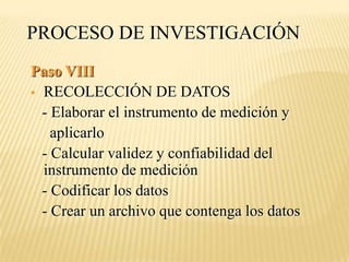 PROCESO DE INVESTIGACIÓN
Paso VIII
 RECOLECCIÓN DE DATOS
  - Elaborar el instrumento de medición y
    aplicarlo
  - Calcular validez y confiabilidad del
  instrumento de medición
  - Codificar los datos
  - Crear un archivo que contenga los datos
 