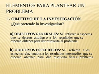 ELEMENTOS PARA PLANTEAR UN
PROBLEMA
1- OBJETIVO DE LA INVESTIGACIÓN
   ¿Qué pretende la investigación?

 a) OBJETIVOS GENERALES: Se refieren a aspectos
 que se desean estudiar o a los resultados que se
 esperan obtener para dar respuesta al problema.

 b) OBJETIVOS ESPECÌFICOS: Se refieren a los
 aspectos relacionados a los resultados intermedios que se
 esperan obtener para dar respuesta final al problema
 .
 