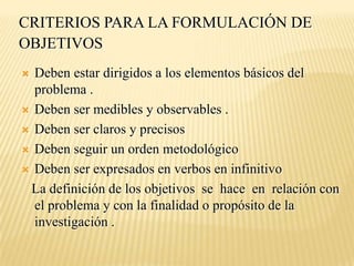CRITERIOS PARA LA FORMULACIÓN DE
OBJETIVOS
 Deben estar dirigidos a los elementos básicos del
  problema .
 Deben ser medibles y observables .

 Deben ser claros y precisos

 Deben seguir un orden metodológico

 Deben ser expresados en verbos en infinitivo

 La definición de los objetivos se hace en relación con
  el problema y con la finalidad o propósito de la
  investigación .
 