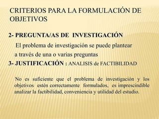 CRITERIOS PARA LA FORMULACIÓN DE
OBJETIVOS

2- PREGUNTA/AS DE INVESTIGACIÓN
   El problema de investigación se puede plantear
   a través de una o varias preguntas
3- JUSTIFICACIÓN : ANALISIS de FACTIBILIDAD

  No es suficiente que el problema de investigación y los
  objetivos estén correctamente formulados, es imprescindible
  analizar la factibilidad, conveniencia y utilidad del estudio.
 