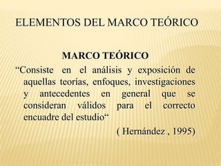 ELEMENTOS DEL MARCO TEÓRICO

            MARCO TEÓRICO
“Consiste en el análisis y exposición de
  aquellas teorías, enfoques, investigaciones
  y antecedentes en general que se
  consideran válidos para el correcto
  encuadre del estudio“
                         ( Hernández , 1995)
 