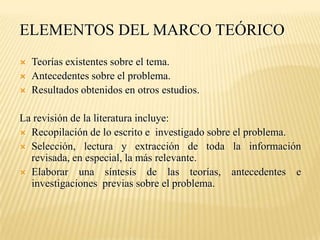ELEMENTOS DEL MARCO TEÓRICO
   Teorías existentes sobre el tema.
   Antecedentes sobre el problema.
   Resultados obtenidos en otros estudios.

La revisión de la literatura incluye:
 Recopilación de lo escrito e investigado sobre el problema.
 Selección, lectura y extracción de toda la información
  revisada, en especial, la más relevante.
 Elaborar una síntesis de las teorías, antecedentes e
  investigaciones previas sobre el problema.
 