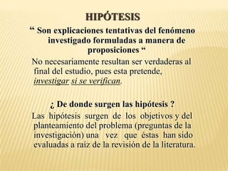 HIPÓTESIS
“ Son explicaciones tentativas del fenómeno
    investigado formuladas a manera de
                proposiciones “
No necesariamente resultan ser verdaderas al
final del estudio, pues esta pretende,
investigar si se verifican.

    ¿ De donde surgen las hipótesis ?
Las hipótesis surgen de los objetivos y del
planteamiento del problema (preguntas de la
investigación) una vez que éstas han sido
evaluadas a raíz de la revisión de la literatura.
 