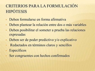 CRITERIOS PARA LA FORMULACIÓN
HIPÓTESIS
   Deben formularse en forma afirmativa
   Deben plantear la relación entre dos o más variables
   Deben posibilitar el someter a prueba las relaciones
    expresadas
   Deben ser de poder predictivo y/o explicativo
    Redactados en términos claros y sencillos
   Específicos
   Ser congruentes con hechos confirmados
 