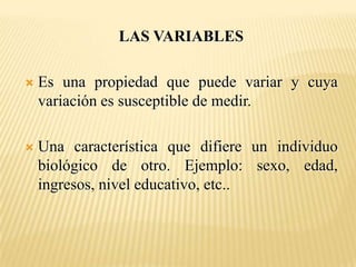 LAS VARIABLES

   Es una propiedad que puede variar y cuya
    variación es susceptible de medir.

   Una característica que difiere un individuo
    biológico de otro. Ejemplo: sexo, edad,
    ingresos, nivel educativo, etc..
 