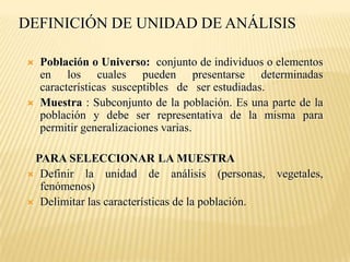 DEFINICIÓN DE UNIDAD DE ANÁLISIS

   Población o Universo: conjunto de individuos o elementos
    en los cuales pueden presentarse determinadas
    características susceptibles de ser estudiadas.
   Muestra : Subconjunto de la población. Es una parte de la
    población y debe ser representativa de la misma para
    permitir generalizaciones varias.

 PARA SELECCIONAR LA MUESTRA
 Definir la unidad de análisis (personas, vegetales,
  fenómenos)
 Delimitar las características de la población.
 