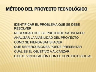MÉTODO DEL PROYECTO TECNOLÓGICO


    IDENTIFICAR EL PROBLEMA QUE SE DEBE
     RESOLVER
    NECESIDAD QUE SE PRETENDE SATISFACER
    ANALIZAR LA VIABILIDAD DEL PROYECTO
    CÓMO SE PIENSA SATISFACER
    QUÉ REPERCUSIONES PUEDE PRESENTAR
    CUÁL ES EL OBJETIVO A ALCANZAR
    EXISTE VINCULACIÓN CON EL CONTEXTO SOCIAL
 