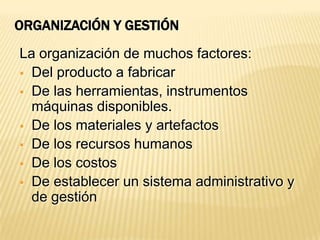 ORGANIZACIÓN Y GESTIÓN
La organización de muchos factores:
 Del producto a fabricar
 De las herramientas, instrumentos
  máquinas disponibles.
 De los materiales y artefactos
 De los recursos humanos
 De los costos
 De establecer un sistema administrativo y
  de gestión
 