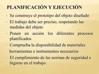 PLANIFICACIÓN Y EJECUCIÓN
   Se construye el prototipo del objeto diseñado
   El trabajo debe ser preciso, respetando las
    medidas del objeto
   Ponen en acción los diferentes procesos
    planificados
   Comprueba la disponibilidad de materiales
    herramientas e instrumentos necesarios
   El cumplimiento de las normas de seguridad e
    higiene en el trabajo.
 
