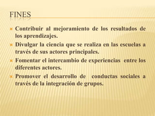 FINES
   Contribuir al mejoramiento de los resultados de
    los aprendizajes.
   Divulgar la ciencia que se realiza en las escuelas a
    través de sus actores principales.
   Fomentar el intercambio de experiencias entre los
    diferentes actores.
   Promover el desarrollo de conductas sociales a
    través de la integración de grupos.
 