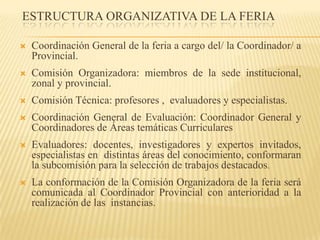 ESTRUCTURA ORGANIZATIVA DE LA FERIA

   Coordinación General de la feria a cargo del/ la Coordinador/ a
    Provincial.
   Comisión Organizadora: miembros de la sede institucional,
    zonal y provincial.
   Comisión Técnica: profesores , evaluadores y especialistas.
   Coordinación General de Evaluación: Coordinador General y
    Coordinadores de Áreas temáticas Curriculares
   Evaluadores: docentes, investigadores y expertos invitados,
    especialistas en distintas áreas del conocimiento, conformaran
    la subcomisión para la selección de trabajos destacados.
   La conformación de la Comisión Organizadora de la feria será
    comunicada al Coordinador Provincial con anterioridad a la
    realización de las instancias.
 