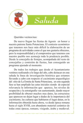 Queridos vecinos/nas:
    De nuevo llegan las fiestas de Agosto en honor a
nuestra patrona Santa Potenciana. El contexto económico
que tenemos nos hace más difícil la elaboración de un
programa de actividades como el que nos gustaría ofreceros,
pero la responsabilidad y el compromiso que tenemos con
nuestro pueblo nos aconseja toda la prudencia posible.
Desde la concejalía de festejos, acompañada del resto de
concejalías y comisión de fiestas, han conseguido un
programa ajustado al momento.
     De todos los trabajos que desde el Ayuntamiento
venimos realizando a lo largo del año, cabe destacar en este
saluda la línea de investigación histórica que estamos
llevando a cabo con respecto al yacimiento arqueológico
del sitio de La Ermita de Santa Potenciana, en esta segunda
fase se han ampliado las catas iniciales siendo de especial
relevancia la información que aparece, los niveles de
ocupación y la estratigrafía van aumentando, dando mayor
posibilidad de obtener muchos mas datos, las estructuras
que aparecen no dejan lugar a dudas de la importancia del
yacimiento, las culturas que habitaron el lugar datan, en la
información obtenida hasta ahora, va desde época romana
hasta el siglo XVIII, con abundante material cerámico de
todas estas épocas, romano, visigodo, árabe y medieval.
 