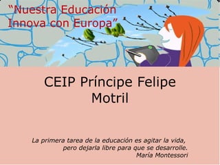 CEIP Príncipe Felipe Motril La primera tarea de la educación es agitar la vida,  pero dejarla libre para que se desarrolle. María Montessori “ Andalucia Innova con Europa” 
