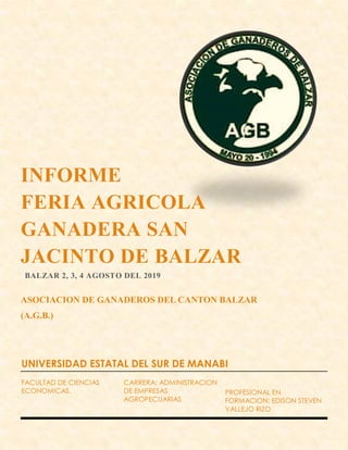 INFORME
FERIA AGRICOLA
GANADERA SAN
JACINTO DE BALZAR
BALZAR 2, 3, 4 AGOSTO DEL 2019
ASOCIACION DE GANADEROS DEL CANTON BALZAR
(A.G.B.)
UNIVERSIDAD ESTATAL DEL SUR DE MANABI
FACULTAD DE CIENCIAS
ECONOMICAS.
CARRERA: ADMINISTRACION
DE EMPRESAS
AGROPECUARIAS
PROFESIONAL EN
FORMACION: EDISON STEVEN
VALLEJO RIZO
 